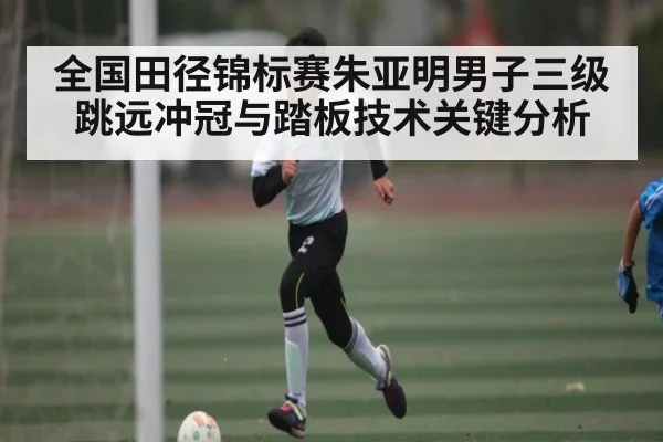 全国田径锦标赛朱亚明男子三级跳远冲冠与踏板技术关键分析